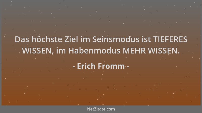 Erich Fromm - Das höchste Ziel im Seinsmodus ist TIEFERES WISSEN, im Habenmodus MEHR WISSEN....