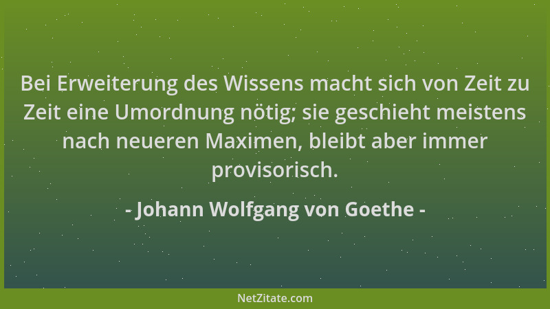 Johann Wolfgang von Goethe - Bei Erweiterung des Wissens macht sich von Zeit zu Zeit eine Umordnung nötig; sie geschieht me...
