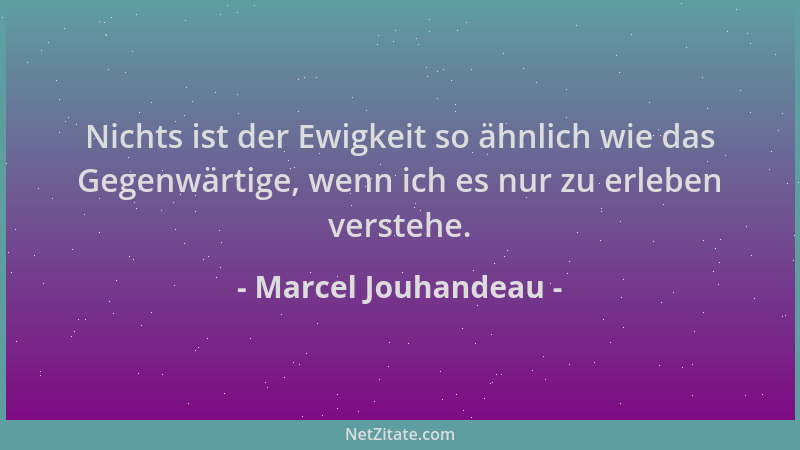 Marcel Jouhandeau - Nichts ist der Ewigkeit so ähnlich wie das Gegenwärtige, wenn ich es nur zu erleben verstehe....