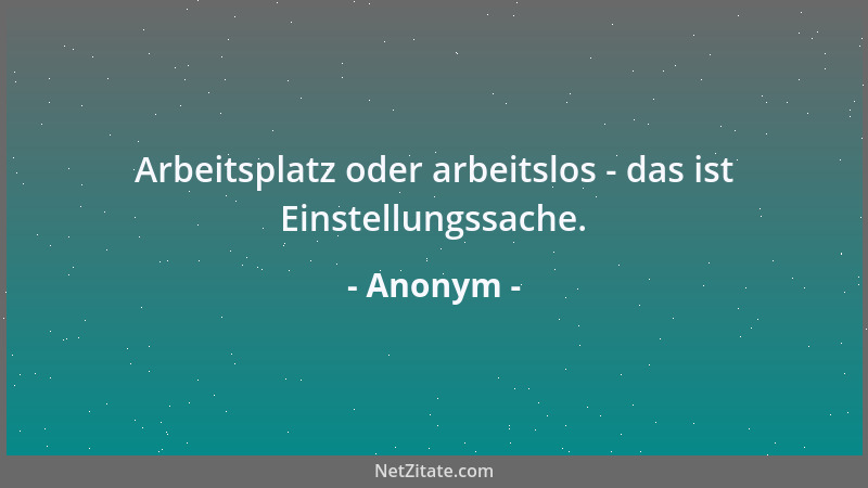 Anonym - Arbeitsplatz oder arbeitslos - das ist Einstellungssache....
