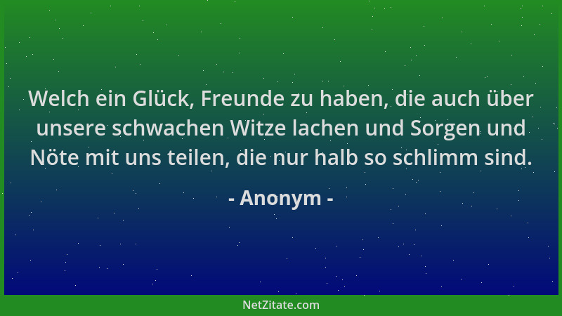 Anonym - Welch ein Glück, Freunde zu haben, die auch über unsere schwachen Witze lachen und Sorgen und Nöte mit uns teilen,...