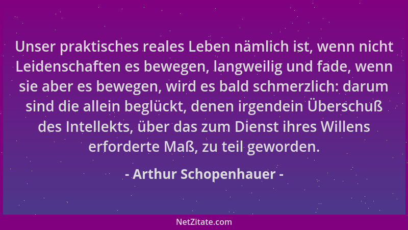 Arthur Schopenhauer - Unser praktisches reales Leben nämlich ist, wenn nicht Leidenschaften es bewegen, langweilig und fade...