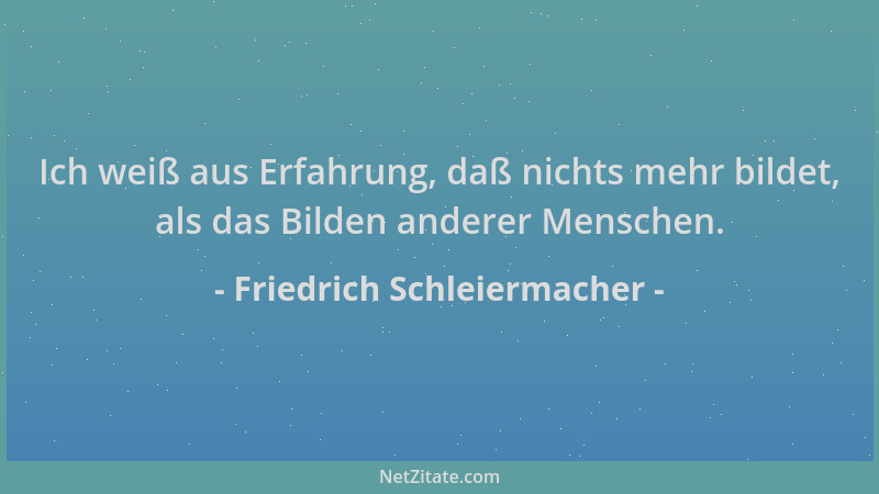 Friedrich Schleiermacher - Ich weiß aus Erfahrung, daß nichts mehr bildet, als das Bilden anderer Menschen....