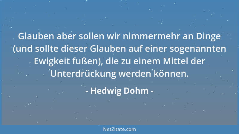 Hedwig Dohm - Glauben aber sollen wir nimmermehr an Dinge (und sollte dieser Glauben auf einer sogenannten Ewigkeit fußen),...
