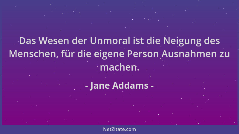Jane Addams - Das Wesen der Unmoral ist die Neigung des Menschen, für die eigene Person Ausnahmen zu machen....