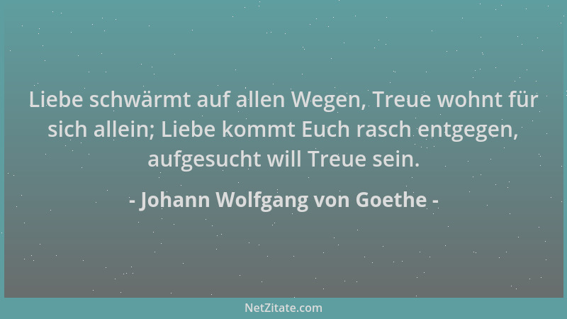 Johann Wolfgang von Goethe - Liebe schwärmt auf allen Wegen, Treue wohnt für sich allein; Liebe kommt Euch rasch entgegen,...