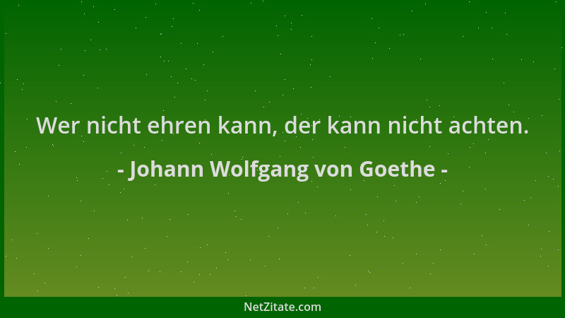 Johann Wolfgang von Goethe - Wer nicht ehren kann, der kann nicht achten....