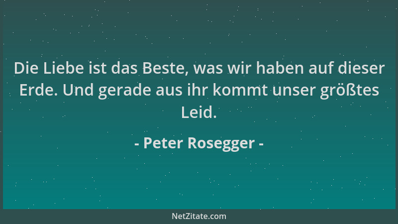 Peter Rosegger - Die Liebe ist das Beste, was wir haben auf dieser Erde. Und gerade aus ihr kommt unser größtes Leid....