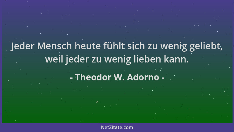 Theodor W. Adorno - Jeder Mensch heute fühlt sich zu wenig geliebt, weil jeder zu wenig lieben kann....
