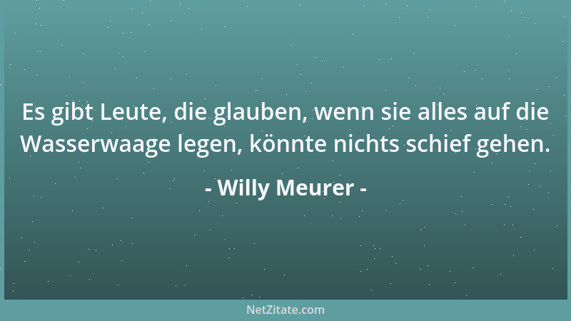 Willy Meurer - Es gibt Leute, die glauben, wenn sie alles auf die Wasserwaage legen, könnte nichts schief gehen....