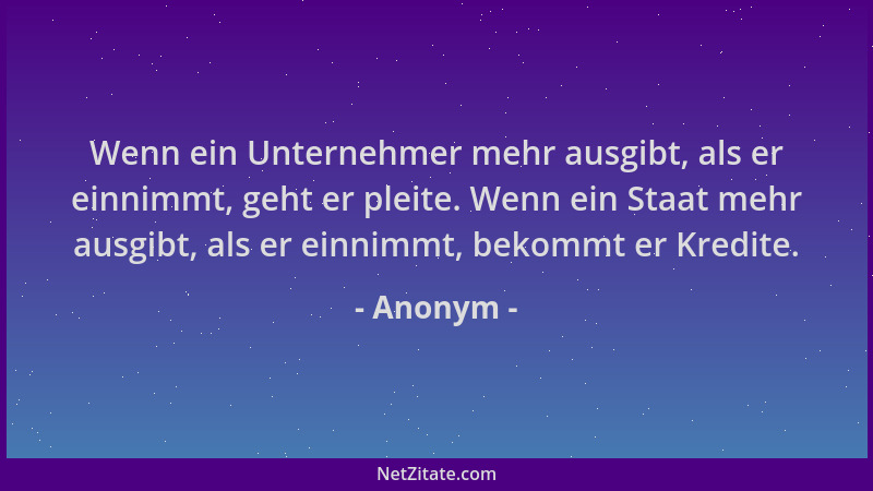 Anonym - Wenn ein Unternehmer mehr ausgibt, als er einnimmt, geht er pleite. Wenn ein Staat mehr ausgibt, als er einnimmt,...