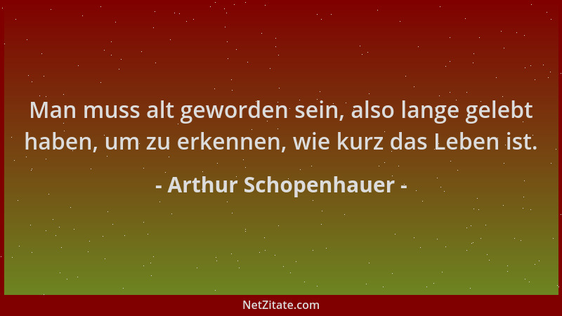Arthur Schopenhauer - Man muss alt geworden sein, also lange gelebt haben, um zu erkennen, wie kurz das Leben ist....