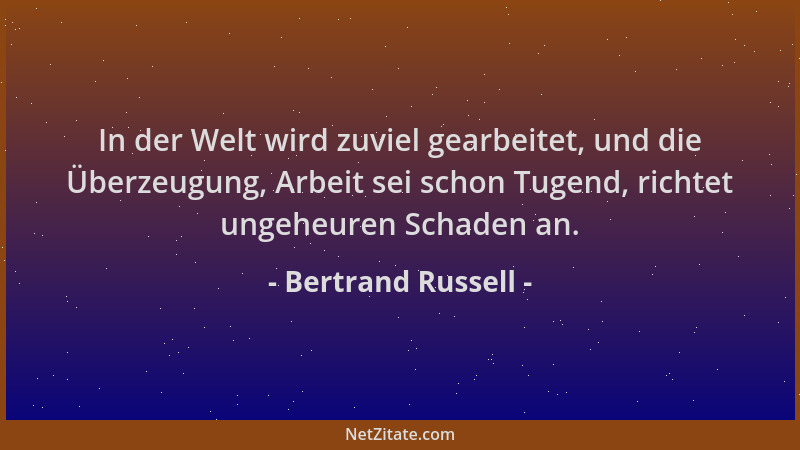 Bertrand Russell - In der Welt wird zuviel gearbeitet, und die Überzeugung, Arbeit sei schon Tugend, richtet ungeheuren Sch...