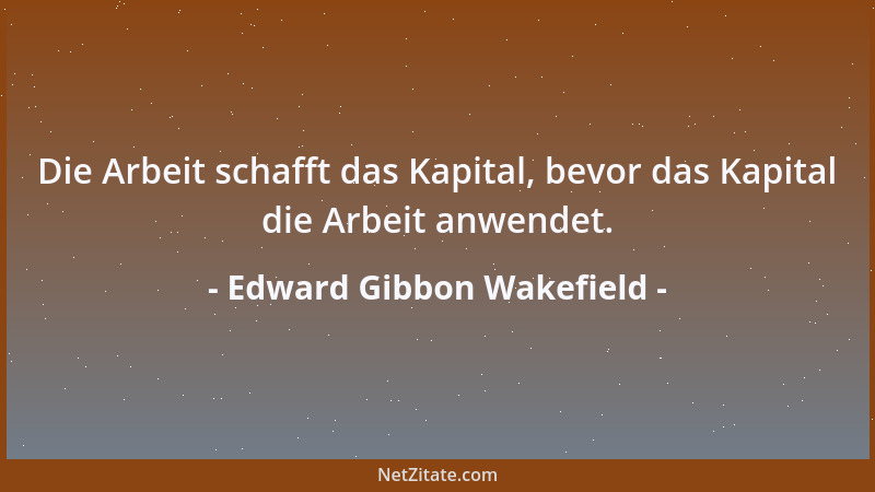 Edward Gibbon Wakefield - Die Arbeit schafft das Kapital, bevor das Kapital die Arbeit anwendet....