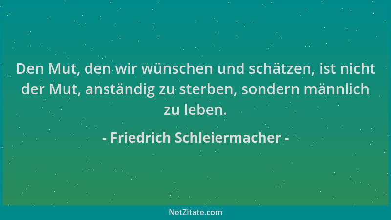Friedrich Schleiermacher - Den Mut, den wir wünschen und schätzen, ist nicht der Mut, anständig zu sterben, sondern männlic...