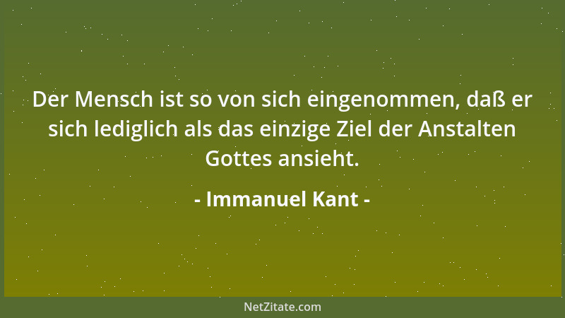 Immanuel Kant - Der Mensch ist so von sich eingenommen, daß er sich lediglich als das einzige Ziel der Anstalten Gottes ans...
