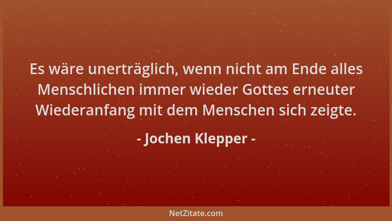 Jochen Klepper - Es wäre unerträglich, wenn nicht am Ende alles Menschlichen immer wieder Gottes erneuter Wiederanfang mit...