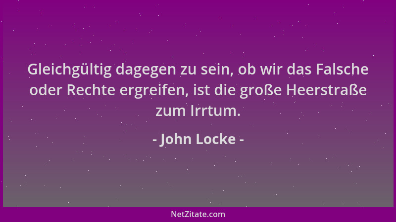 John Locke - Gleichgültig dagegen zu sein, ob wir das Falsche oder Rechte ergreifen, ist die große Heerstraße zum Irrtum....