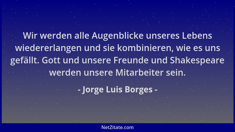 Jorge Luis Borges - Wir werden alle Augenblicke unseres Lebens wiedererlangen und sie kombinieren, wie es uns gefällt. Gott...