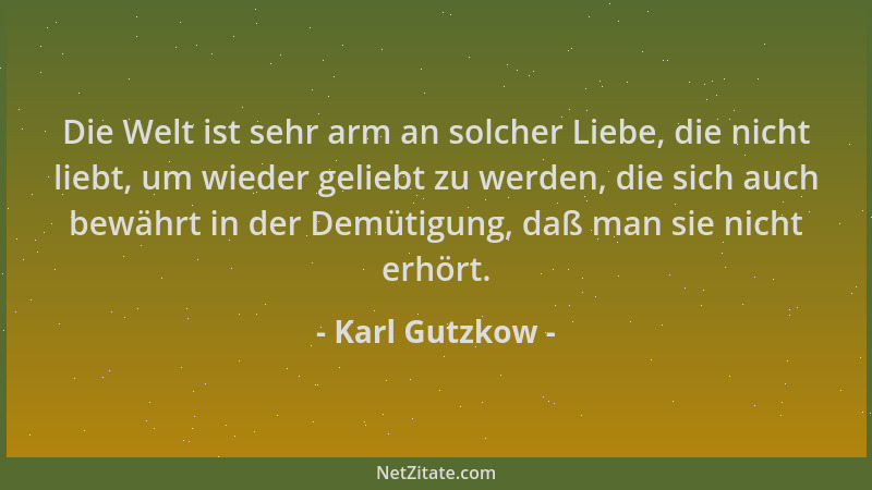 Karl Gutzkow - Die Welt ist sehr arm an solcher Liebe, die nicht liebt, um wieder geliebt zu werden, die sich auch bewährt...