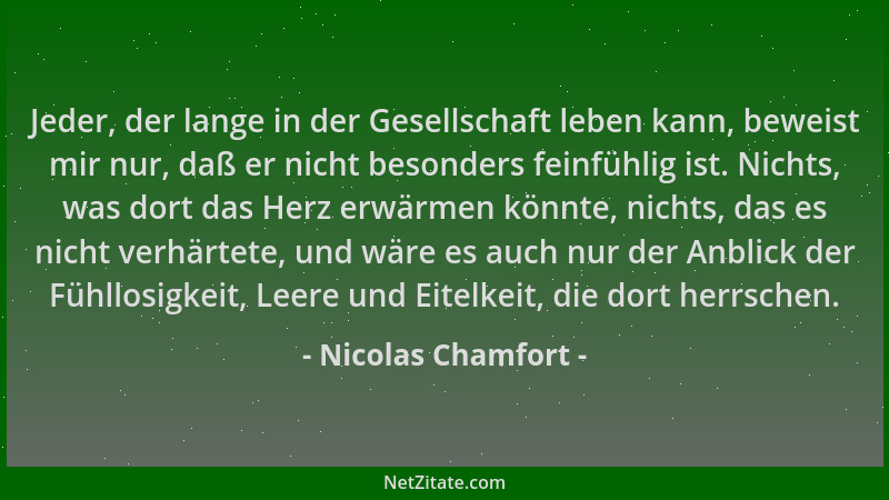 Nicolas Chamfort - Jeder, der lange in der Gesellschaft leben kann, beweist mir nur, daß er nicht besonders feinfühlig ist....