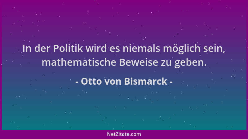 Otto von Bismarck - In der Politik wird es niemals möglich sein, mathematische Beweise zu geben....
