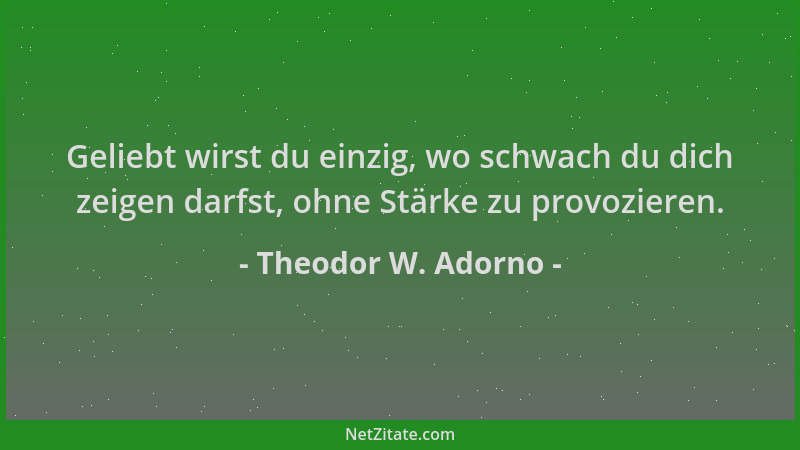 Theodor W. Adorno - Geliebt wirst du einzig, wo schwach du dich zeigen darfst, ohne Stärke zu provozieren....