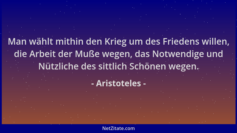 Aristoteles - Man wählt mithin den Krieg um des Friedens willen, die Arbeit der Muße wegen, das Notwendige und Nützliche de...