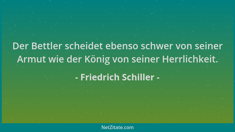 Friedrich Schiller - Der Bettler scheidet ebenso schwer von seiner Armut wie der König von seiner Herrlichkeit....