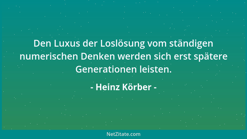 Heinz Körber - Den Luxus der Loslösung vom ständigen numerischen Denken werden sich erst spätere Generationen leisten....