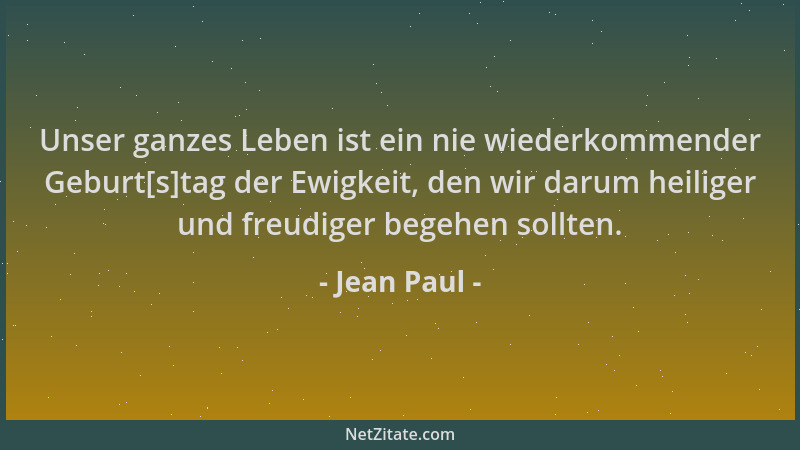 Jean Paul - Unser ganzes Leben ist ein nie wiederkommender Geburt[s]tag der Ewigkeit, den wir darum heiliger und freudiger...