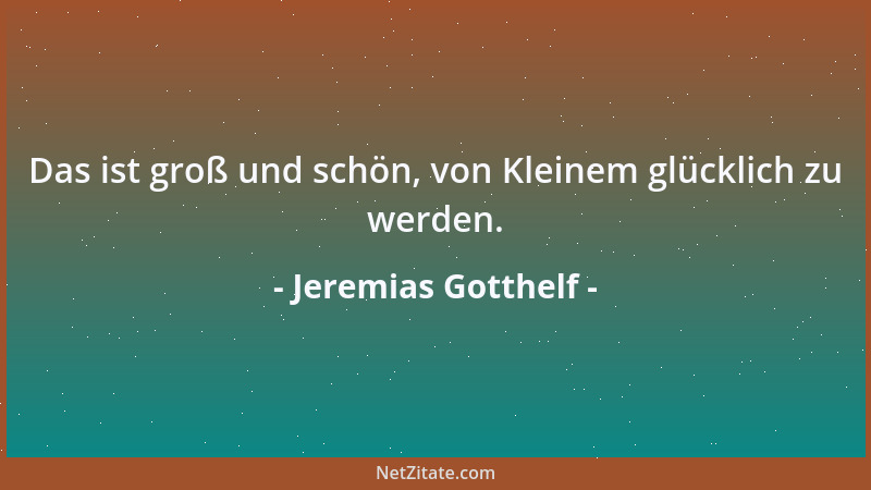 Jeremias Gotthelf - Das ist groß und schön, von Kleinem glücklich zu werden....