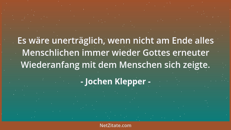 Jochen Klepper - Es wäre unerträglich, wenn nicht am Ende alles Menschlichen immer wieder Gottes erneuter Wiederanfang mit...