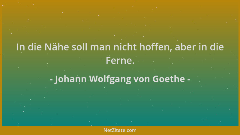 Johann Wolfgang von Goethe - In die Nähe soll man nicht hoffen, aber in die Ferne....