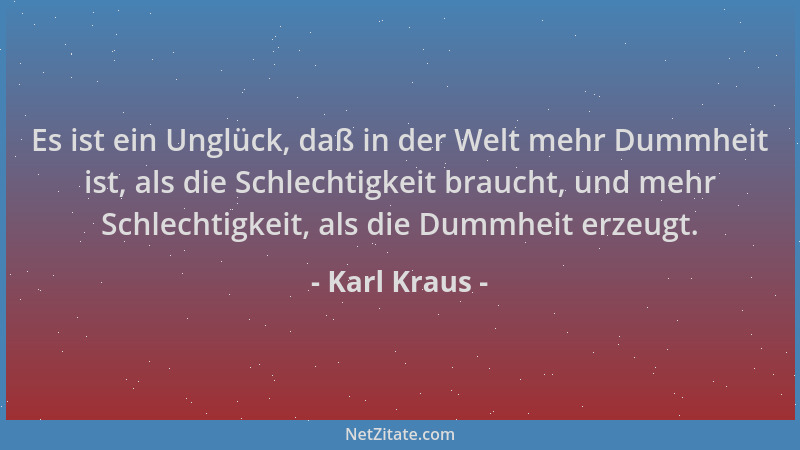 Karl Kraus - Es ist ein Unglück, daß in der Welt mehr Dummheit ist, als die Schlechtigkeit braucht, und mehr Schlechtigkeit...