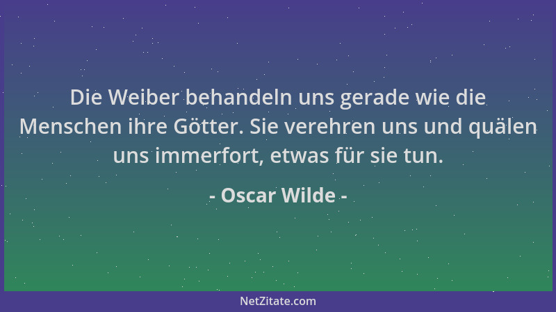 Oscar Wilde - Die Weiber behandeln uns gerade wie die Menschen ihre Götter. Sie verehren uns und quälen uns immerfort, etwa...
