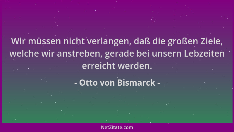 Otto von Bismarck - Wir müssen nicht verlangen, daß die großen Ziele, welche wir anstreben, gerade bei unsern Lebzeiten err...