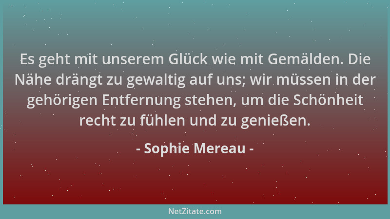 Sophie Mereau - Es geht mit unserem Glück wie mit Gemälden. Die Nähe drängt zu gewaltig auf uns; wir müssen in der gehörige...