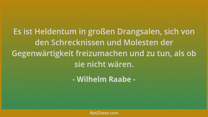Wilhelm Raabe - Es ist Heldentum in großen Drangsalen, sich von den Schrecknissen und Molesten der Gegenwärtigkeit freizuma...