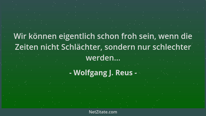 Wolfgang J. Reus - Wir können eigentlich schon froh sein, wenn die Zeiten nicht Schlächter, sondern nur schlechter werden.....