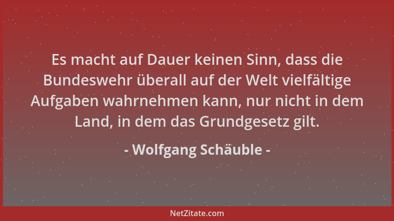 Wolfgang Schäuble - Es macht auf Dauer keinen Sinn, dass die Bundeswehr überall auf der Welt vielfältige Aufgaben wahrnehme...