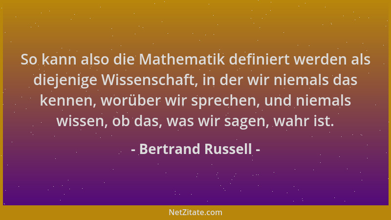Bertrand Russell - So kann also die Mathematik definiert werden als diejenige Wissenschaft, in der wir niemals das kennen,...