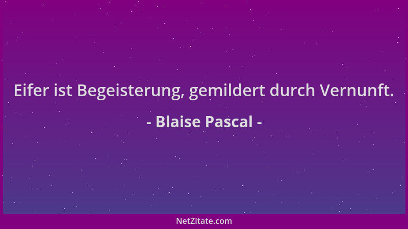 Blaise Pascal - Eifer ist Begeisterung, gemildert durch Vernunft....