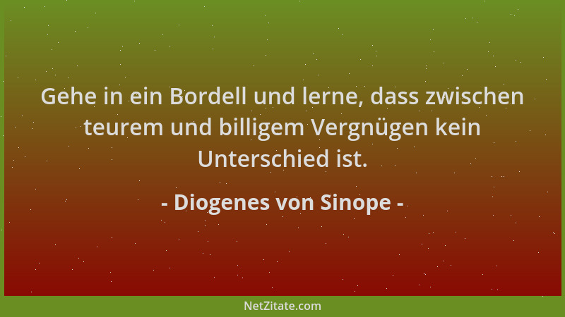 Diogenes von Sinope - Gehe in ein Bordell und lerne, dass zwischen teurem und billigem Vergnügen kein Unterschied ist....