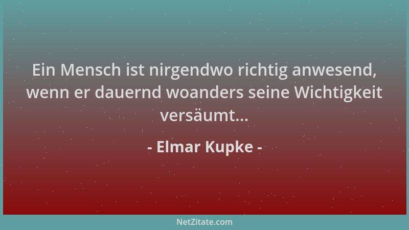 Elmar Kupke - Ein Mensch ist nirgendwo richtig anwesend, wenn er dauernd woanders seine Wichtigkeit versäumt......