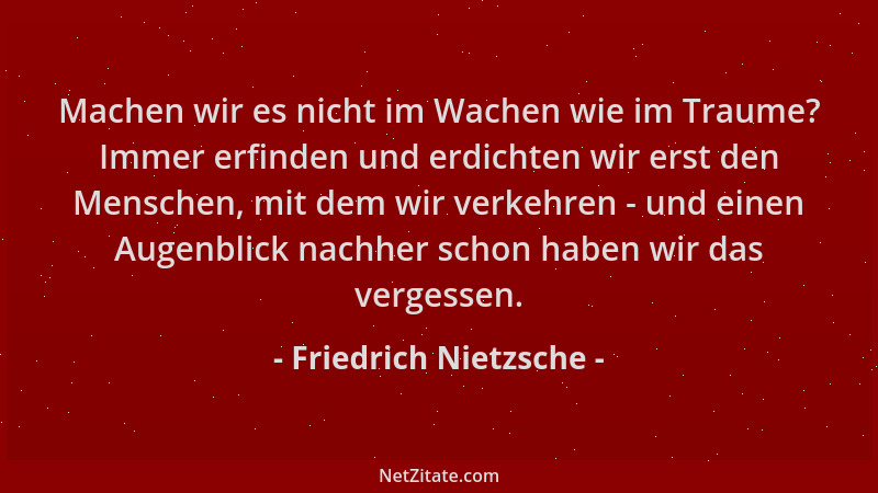 Friedrich Nietzsche - Machen wir es nicht im Wachen wie im Traume? Immer erfinden und erdichten wir erst den Menschen, mit...