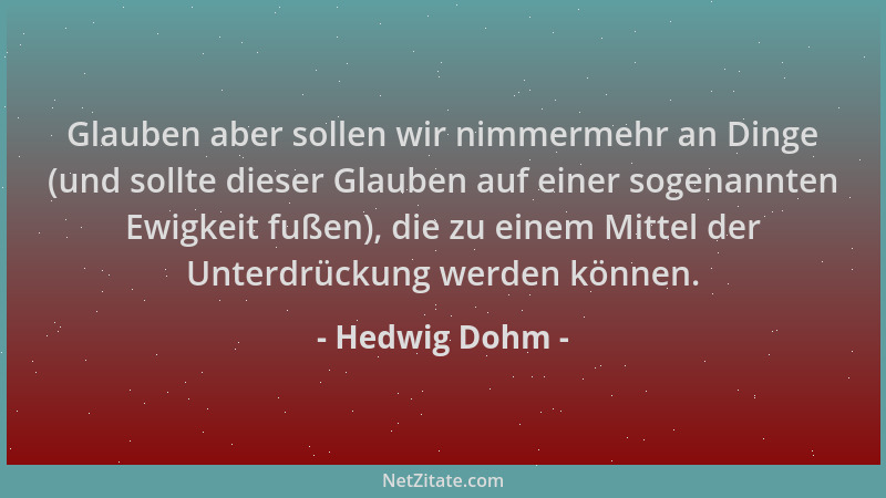 Hedwig Dohm - Glauben aber sollen wir nimmermehr an Dinge (und sollte dieser Glauben auf einer sogenannten Ewigkeit fußen),...
