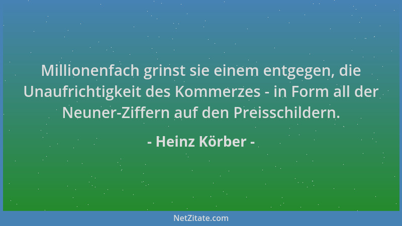 Heinz Körber - Millionenfach grinst sie einem entgegen, die Unaufrichtigkeit des Kommerzes - in Form all der Neuner-Ziffern...