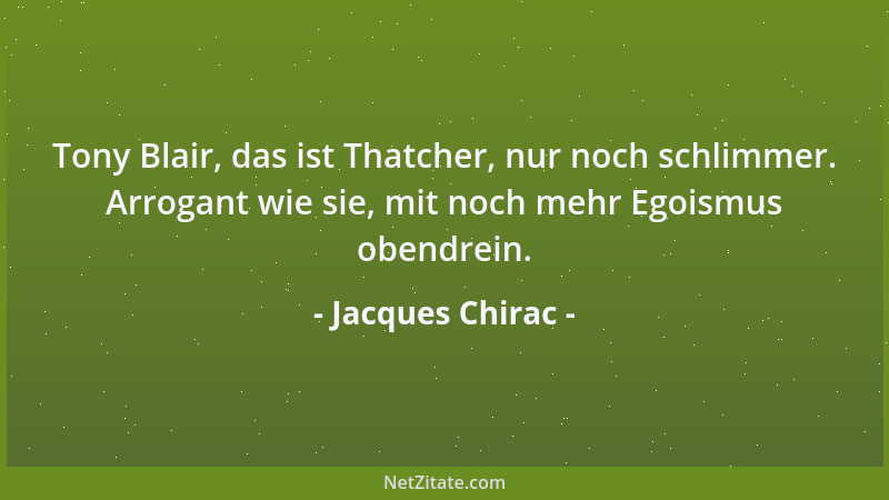 Jacques Chirac - Tony Blair, das ist Thatcher, nur noch schlimmer. Arrogant wie sie, mit noch mehr Egoismus obendrein....
