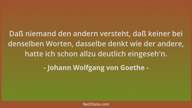 Johann Wolfgang von Goethe - Daß niemand den andern versteht, daß keiner bei denselben Worten, dasselbe denkt wie der ander...